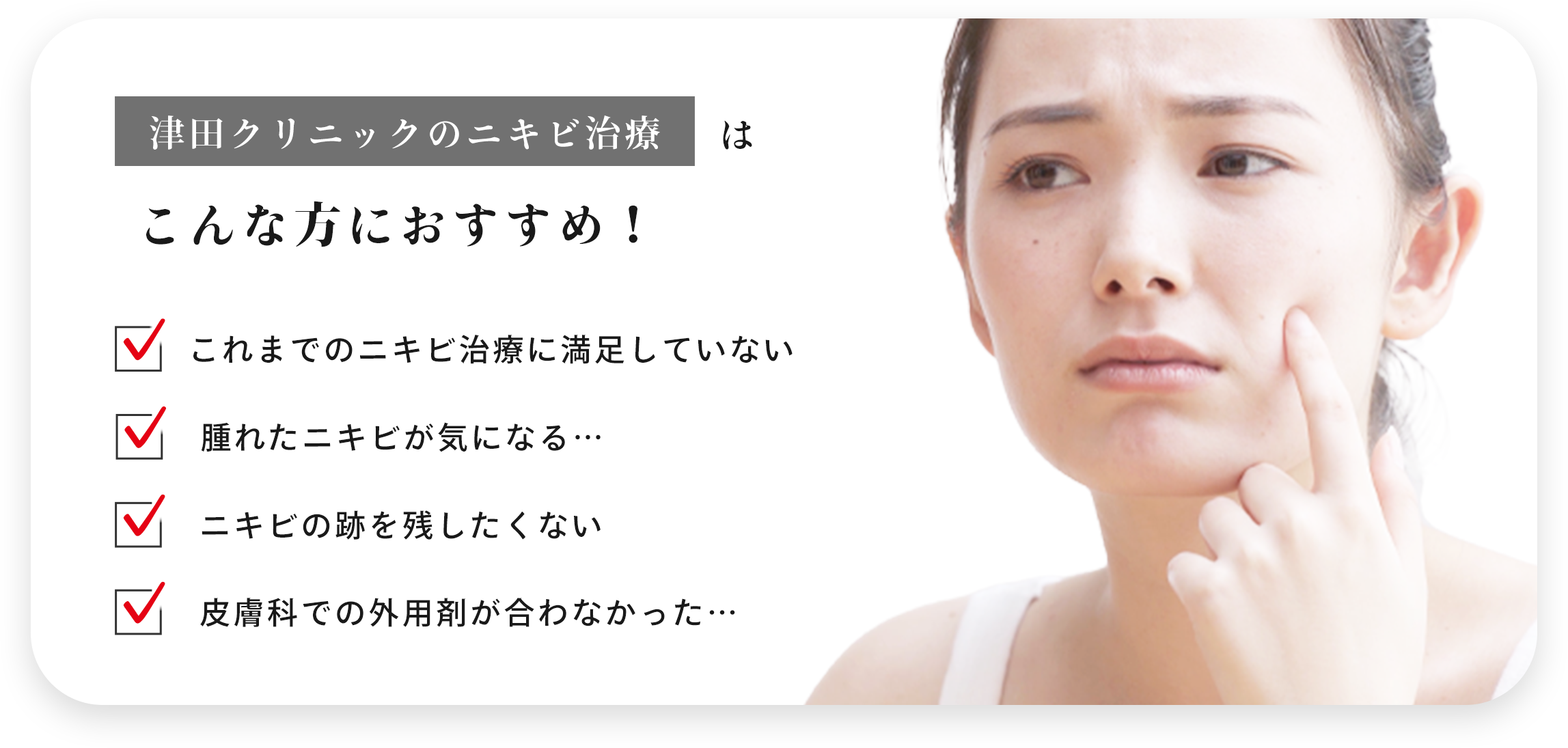 津田クリニックのニキビ治療はこんな方におすすめ！ ・これまでのニキビ治療に満足してない ・腫れたニキビが気になる… ・ニキビの跡を残したくない ・皮膚科での外用剤が合わなかった…