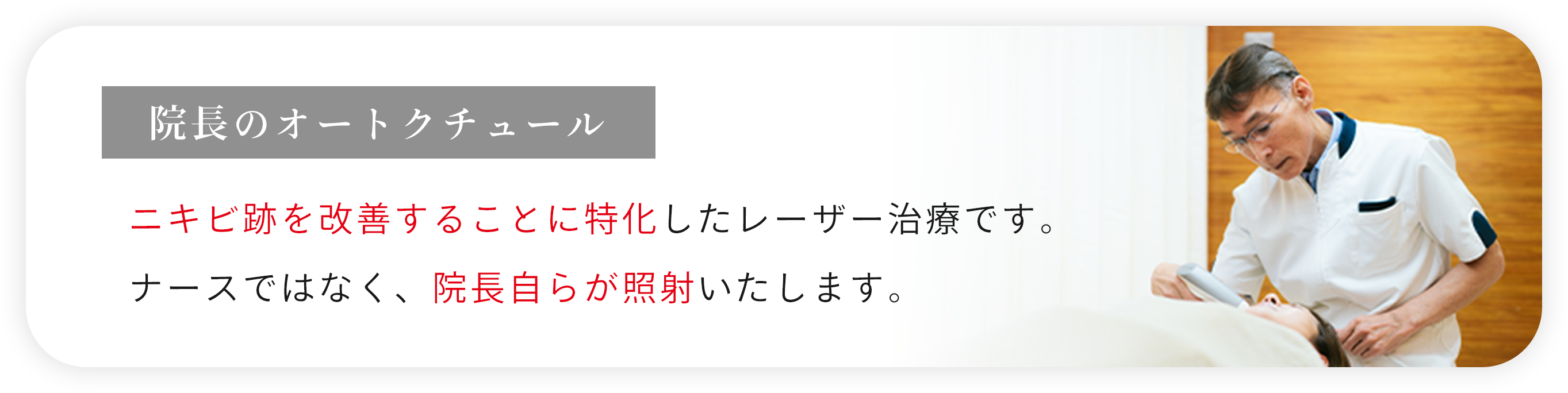 院長のオートクチュール ニキビ跡を改善することに特化したレーザー治療です。
      ナースではなく、院長自らが照射いたします。